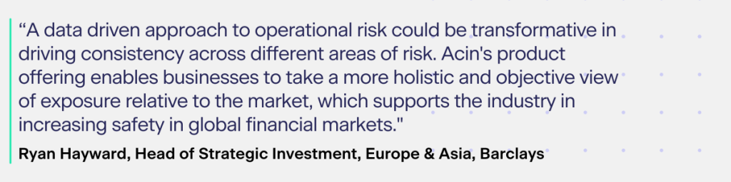 According to Ryan Hayward, Head of Strategic Investment, Europe & Asia, Barclays:​

“A data driven approach to operational risk could be transformative in driving consistency across different areas of risk. Acin's product offering enables businesses to take a more holistic and objective view of exposure relative to the market, which supports the industry in increasing safety in global financial markets."​