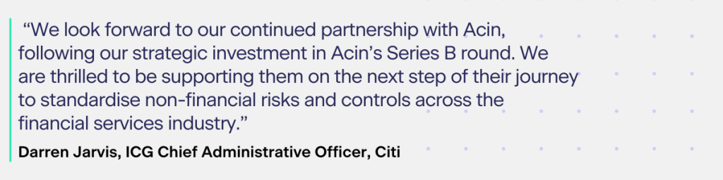 According to Darren Jarvis, ICG Chief Administrative Officer, Citi:​

“We look forward to our continued partnership with Acin, following our strategic investment in Acin’s Series B round. We are thrilled to be supporting them on the next step of their journey to standardize non-financial risks and controls across the financial services industry.”​