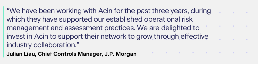 According to Julian Liau, Chief Controls Manager, J.P. Morgan:​

“We have been working with Acin for the past three years, during which they have supported our established operational risk management and assessment practices. We are delighted to invest in Acin to support their network to grow through effective industry collaboration.”​